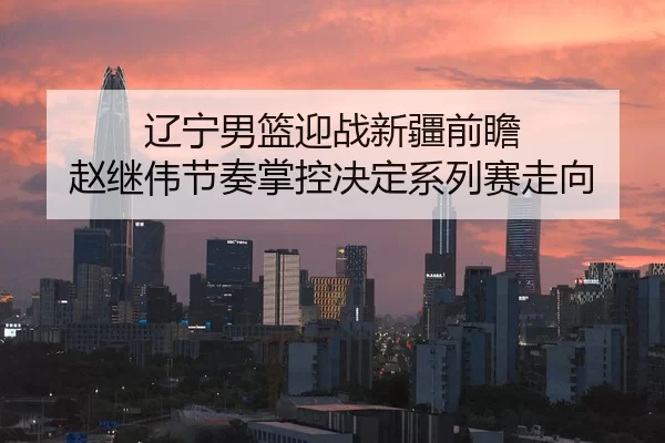 辽宁男篮迎战新疆前瞻 赵继伟节奏掌控决定系列赛走向