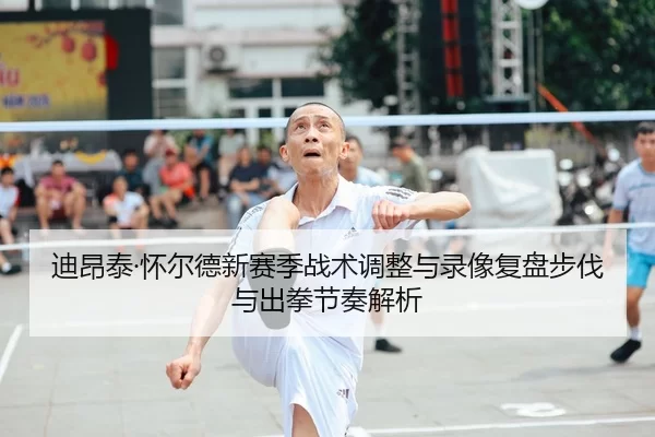 迪昂泰·怀尔德新赛季战术调整与录像复盘步伐与出拳节奏解析