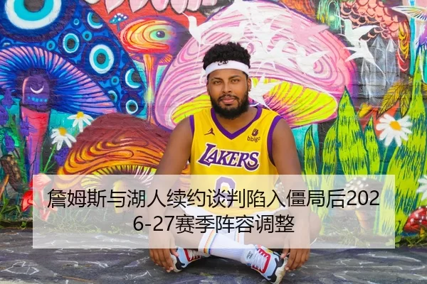 詹姆斯与湖人续约谈判陷入僵局后2026-27赛季阵容调整